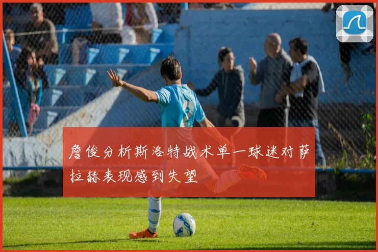 詹俊分析斯洛特战术单一球迷对萨拉赫表现感到失望