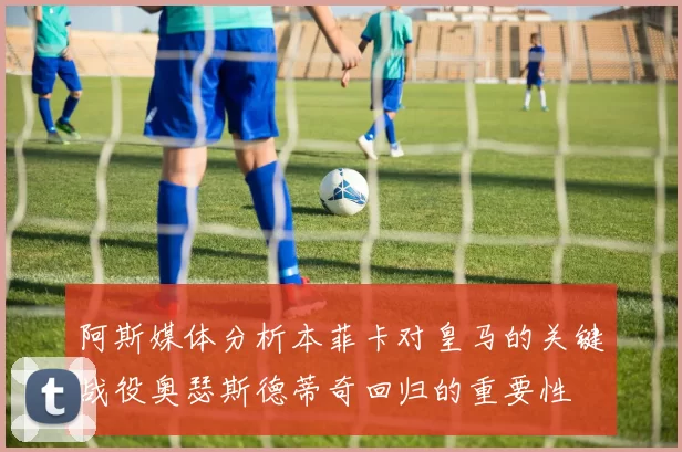 阿斯媒体分析本菲卡对皇马的关键战役奥瑟斯德蒂奇回归的重要性
