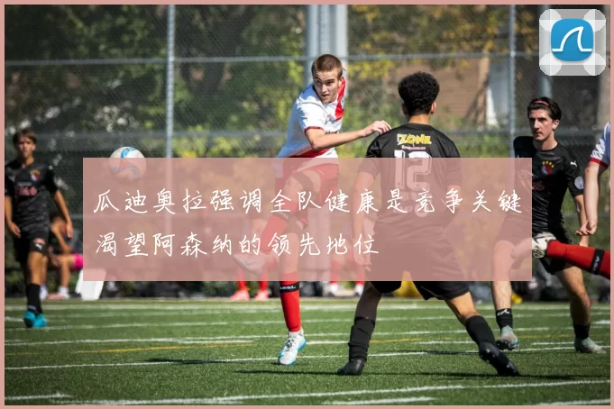 瓜迪奥拉强调全队健康是竞争关键渴望阿森纳的领先地位