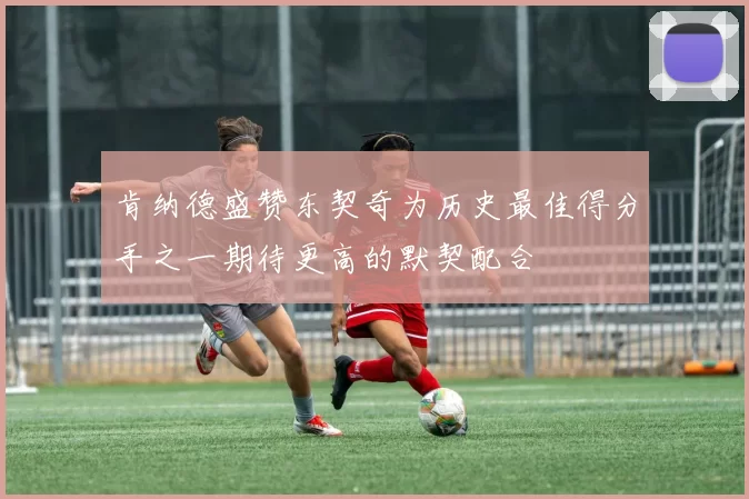 肯纳德盛赞东契奇为历史最佳得分手之一期待更高的默契配合