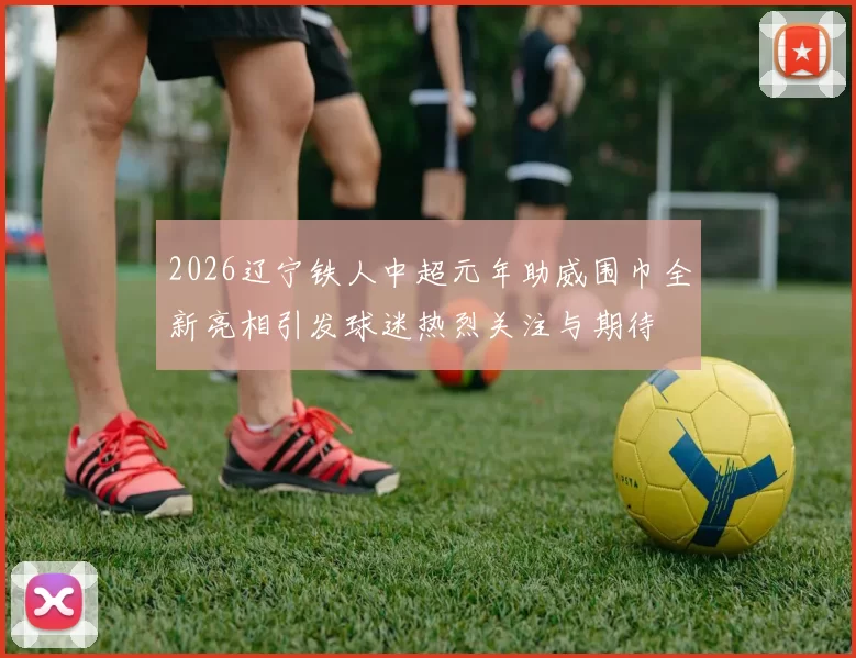 2026辽宁铁人中超元年助威围巾全新亮相引发球迷热烈关注与期待