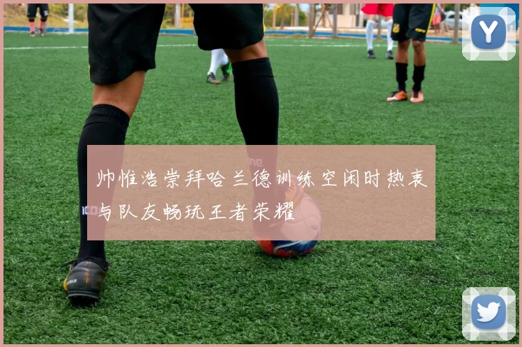 帅惟浩崇拜哈兰德训练空闲时热衷与队友畅玩王者荣耀