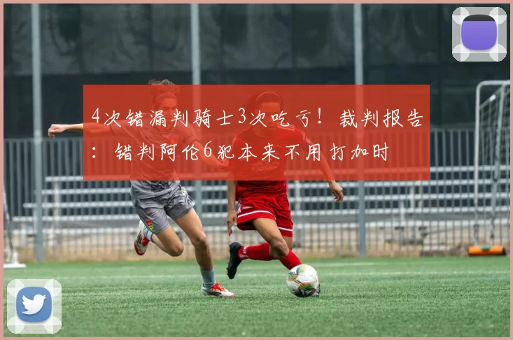 4次错漏判骑士3次吃亏！裁判报告：错判阿伦6犯本来不用打加时