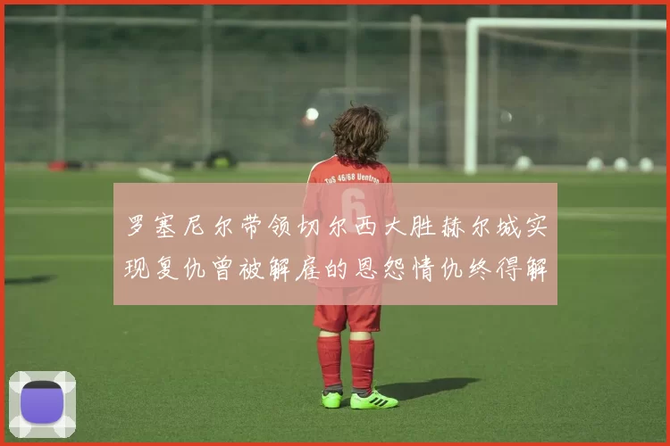 罗塞尼尔带领切尔西大胜赫尔城实现复仇曾被解雇的恩怨情仇终得解开