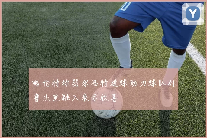 略伦特称瑟尔洛特进球助力球队对鲁杰里融入表示欣喜
