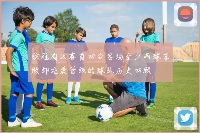 欧冠淘汰赛首回合客场至少两球落败却逆袭晋级的球队历史回顾