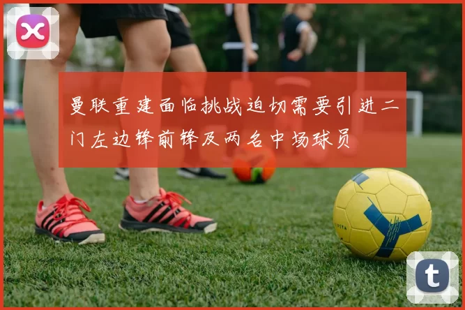 曼联重建面临挑战迫切需要引进二门左边锋前锋及两名中场球员