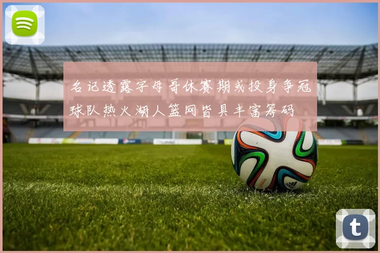 名记透露字母哥休赛期或投身争冠球队热火湖人篮网皆具丰富筹码