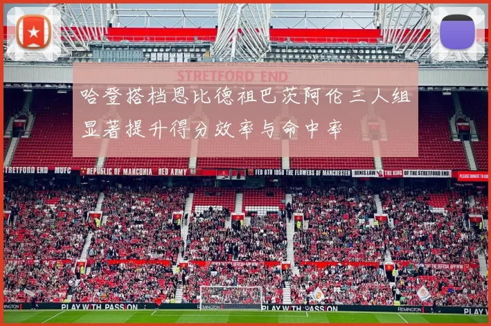 哈登搭档恩比德祖巴茨阿伦三人组显著提升得分效率与命中率