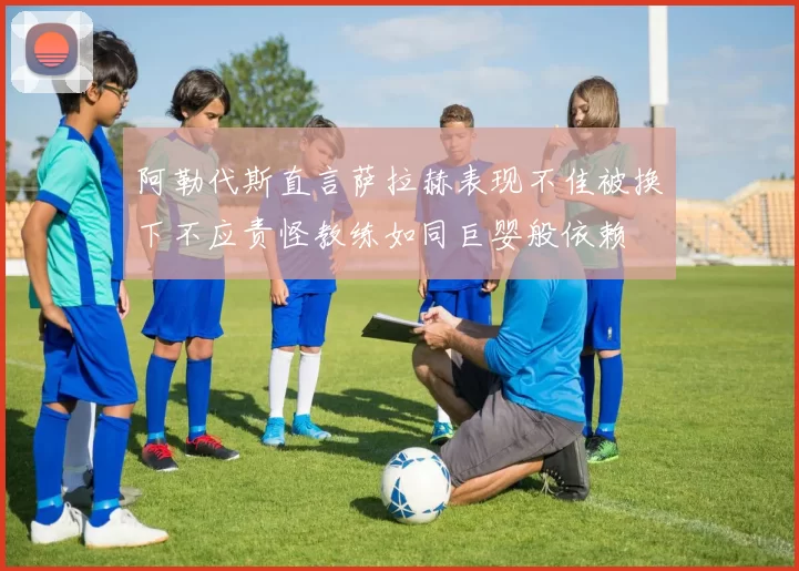 阿勒代斯直言萨拉赫表现不佳被换下不应责怪教练如同巨婴般依赖