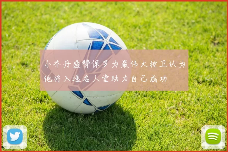 小乔丹盛赞保罗为最伟大控卫认为他将入选名人堂助力自己成功