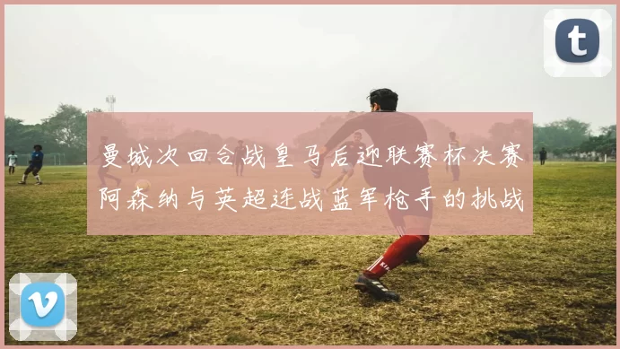 曼城次回合战皇马后迎联赛杯决赛阿森纳与英超连战蓝军枪手的挑战