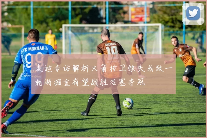 麦迪专访解析火箭控卫缺失或致一轮游掘金有望战胜活塞夺冠