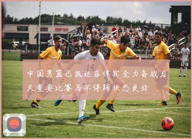 中国男篮已抵达菲律宾全力备战后天重要比赛马不停蹄状态良好