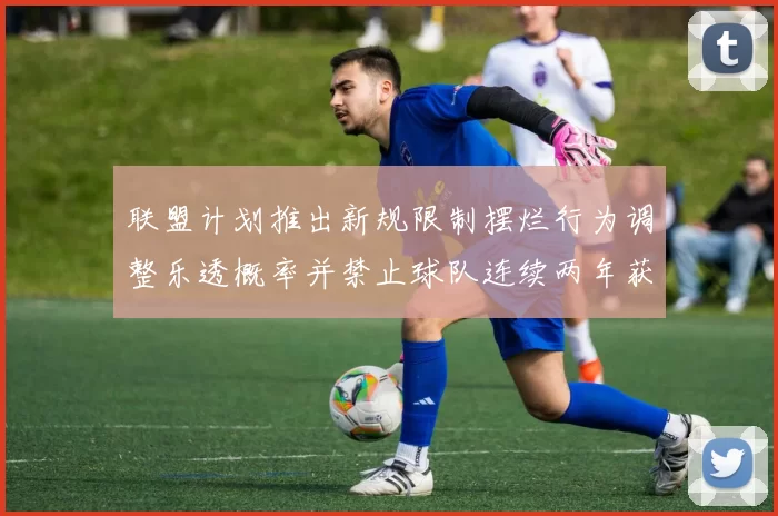 联盟计划推出新规限制摆烂行为调整乐透概率并禁止球队连续两年获得前四选秀权