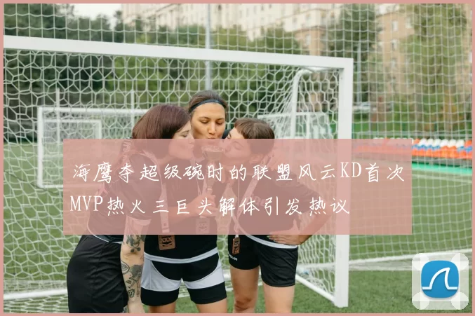 海鹰夺超级碗时的联盟风云KD首次MVP热火三巨头解体引发热议