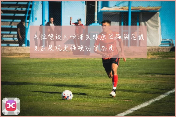 杰拉德谈利物浦失球原因强调范戴克应展现更强硬防守态度