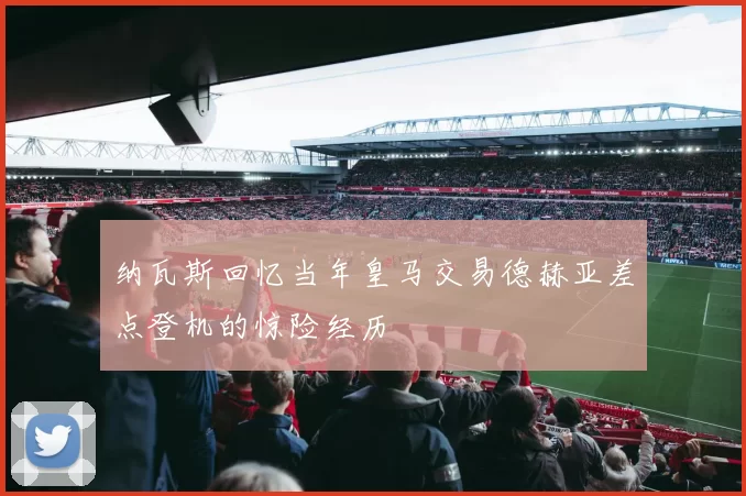 纳瓦斯回忆当年皇马交易德赫亚差点登机的惊险经历